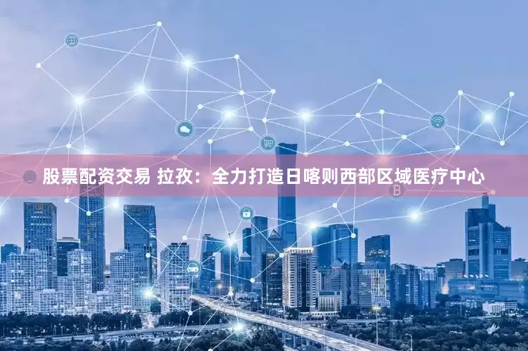 股票配资交易 拉孜：全力打造日喀则西部区域医疗中心