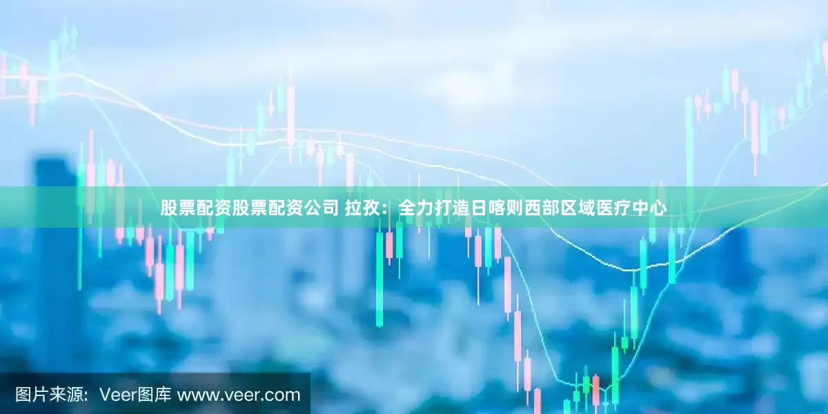 股票配资股票配资公司 拉孜：全力打造日喀则西部区域医疗中心