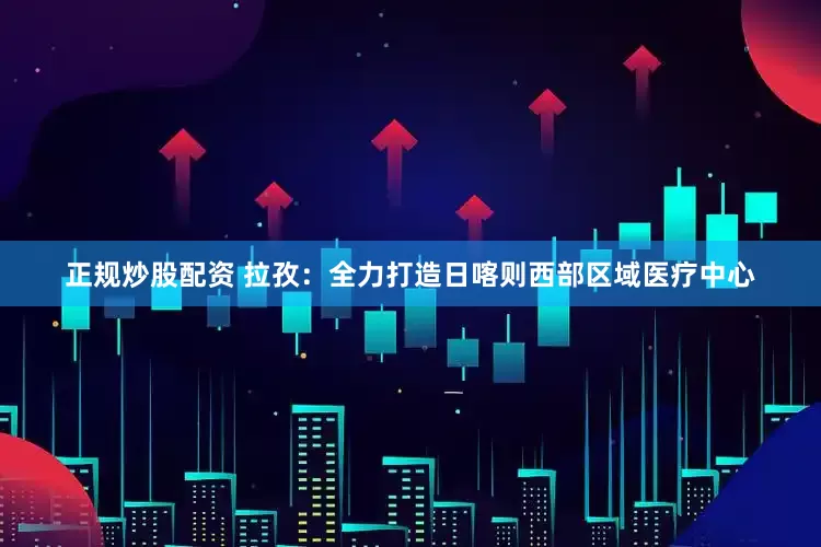 正规炒股配资 拉孜：全力打造日喀则西部区域医疗中心