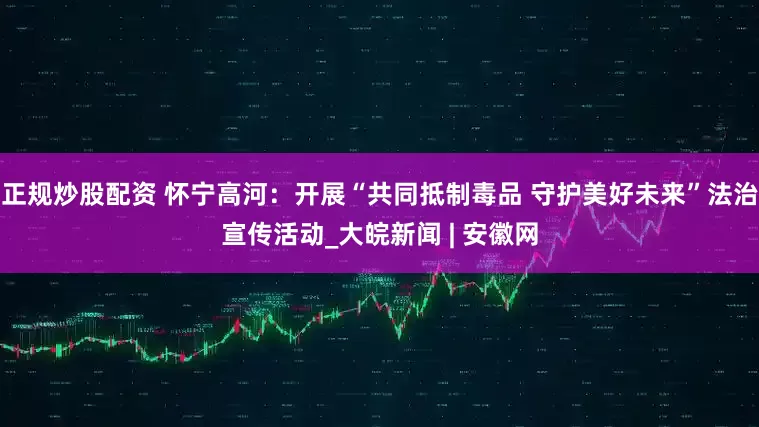 正规炒股配资 怀宁高河：开展“共同抵制毒品 守护美好未来”法治宣传活动_大皖新闻 | 安徽网