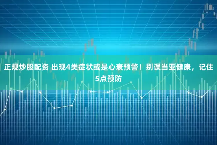 正规炒股配资 出现4类症状或是心衰预警！别误当亚健康，记住5点预防