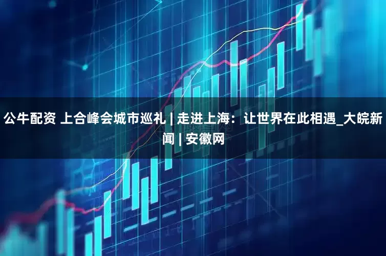 公牛配资 上合峰会城市巡礼 | 走进上海：让世界在此相遇_大皖新闻 | 安徽网