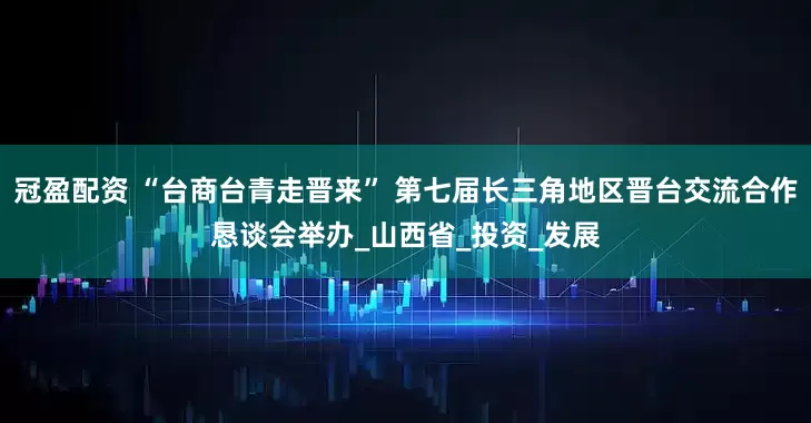 冠盈配资 “台商台青走晋来” 第七届长三角地区晋台交流合作恳谈会举办_山西省_投资_发展