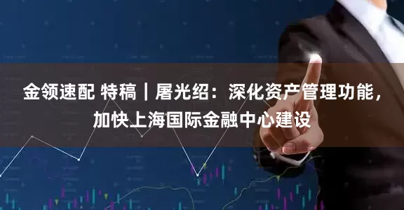金领速配 特稿｜屠光绍：深化资产管理功能，加快上海国际金融中心建设