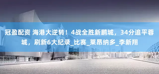 冠盈配资 海港大逆转！4战全胜新鹏城，34分追平蓉城，刷新6大纪录_比赛_莱昂纳多_李新翔