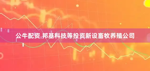 公牛配资 邦基科技等投资新设畜牧养殖公司