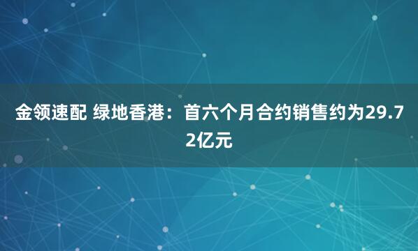 金领速配 绿地香港：首六个月合约销售约为29.72亿元