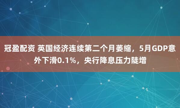 冠盈配资 英国经济连续第二个月萎缩，5月GDP意外下滑0.1%，央行降息压力陡增