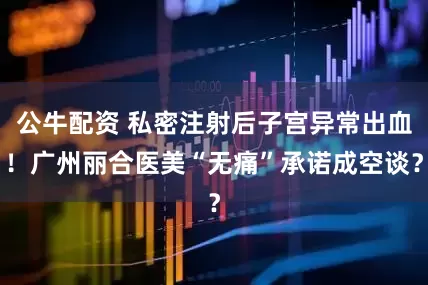 公牛配资 私密注射后子宫异常出血！广州丽合医美“无痛”承诺成空谈？