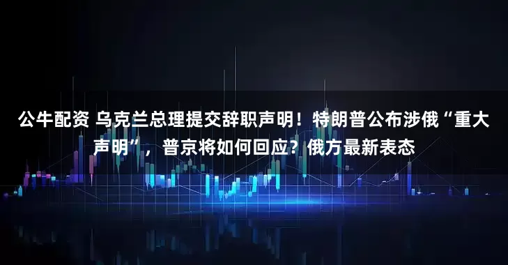 公牛配资 乌克兰总理提交辞职声明！特朗普公布涉俄“重大声明”，普京将如何回应？俄方最新表态