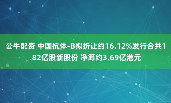 公牛配资 中国抗体-B拟折让约16.12%发行合共1.82亿股新股份 净筹约3.69亿港元