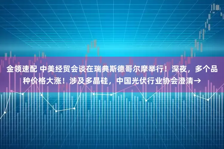 金领速配 中美经贸会谈在瑞典斯德哥尔摩举行！深夜，多个品种价格大涨！涉及多晶硅，中国光伏行业协会澄清→