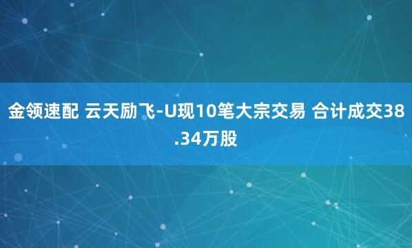 金领速配 云天励飞-U现10笔大宗交易 合计成交38.34万股