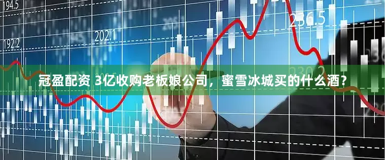 冠盈配资 3亿收购老板娘公司，蜜雪冰城买的什么酒？