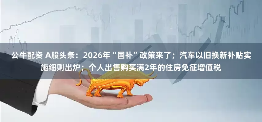 公牛配资 A股头条:2026年“国补”政策来了;汽车以旧换新补贴实施细则出炉;个人出售购买满2年的住房免征增值税