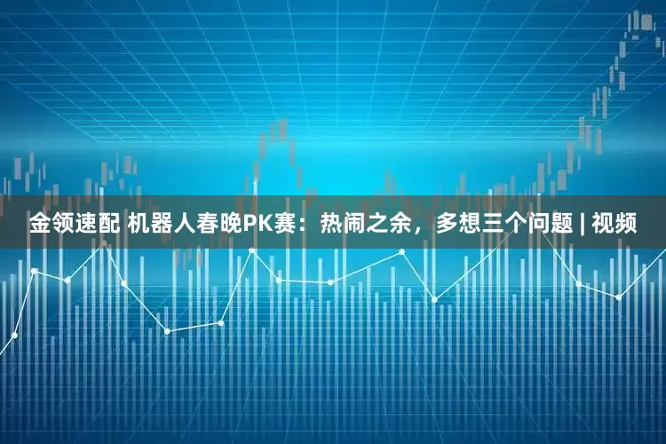 金领速配 机器人春晚PK赛：热闹之余，多想三个问题 | 视频