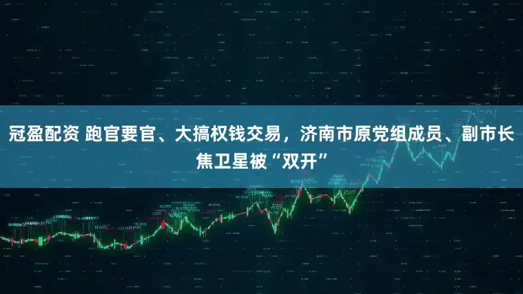 冠盈配资 跑官要官、大搞权钱交易,济南市原党组成员、副市长焦卫星被“双开”