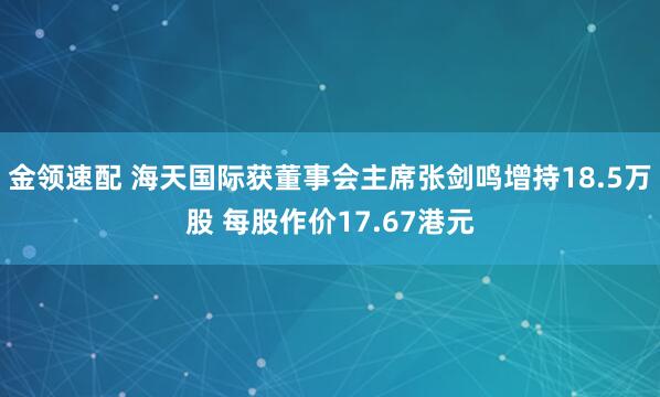 金领速配 海天国际获董事会主席张剑鸣增持18.5万股 每股作价17.67港元